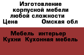 Изготовление корпусной мебели любой сложности. › Цена ­ 1 000 - Омская обл. Мебель, интерьер » Кухни. Кухонная мебель   